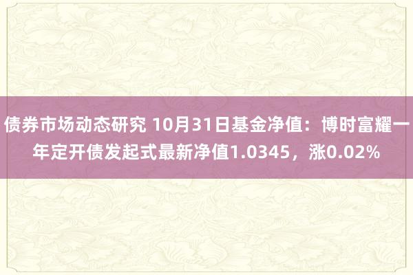 债券市场动态研究 10月31日基金净值：博时富耀一年定开债发起式最新净值1.0345，涨0.02%