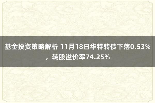 基金投资策略解析 11月18日华特转债下落0.53%，转股溢价率74.25%