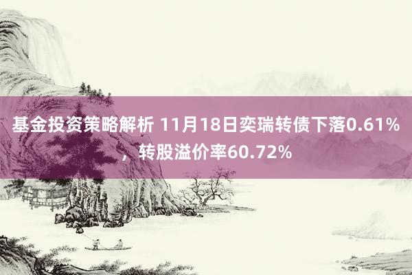 基金投资策略解析 11月18日奕瑞转债下落0.61%，转股溢价率60.72%