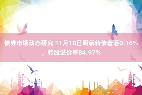 债券市场动态研究 11月18日明新转债着落0.16%，转股溢价率84.97%