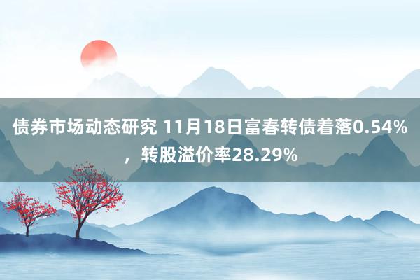 债券市场动态研究 11月18日富春转债着落0.54%，转股溢价率28.29%