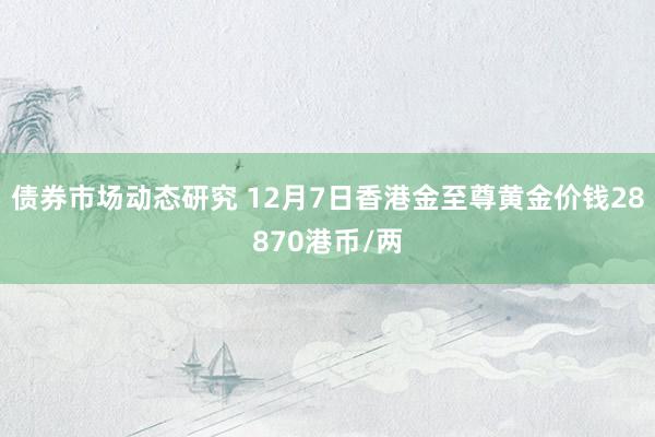 债券市场动态研究 12月7日香港金至尊黄金价钱28870港币/两