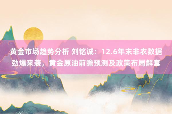 黄金市场趋势分析 刘铭诚：12.6年末非农数据劲爆来袭，黄金原油前瞻预测及政策布局解套