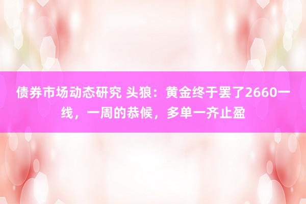 债券市场动态研究 头狼：黄金终于罢了2660一线，一周的恭候，多单一齐止盈