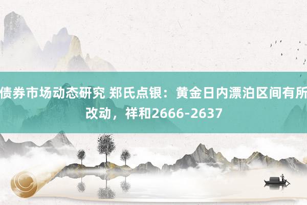 债券市场动态研究 郑氏点银：黄金日内漂泊区间有所改动，祥和2666-2637