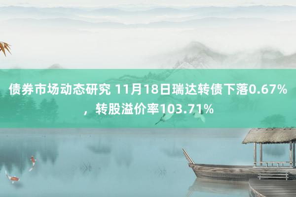 债券市场动态研究 11月18日瑞达转债下落0.67%，转股溢价率103.71%