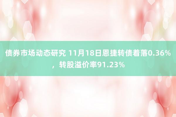 债券市场动态研究 11月18日恩捷转债着落0.36%，转股溢价率91.23%