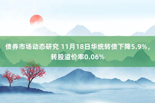 债券市场动态研究 11月18日华统转债下降5.9%，转股溢价率0.06%