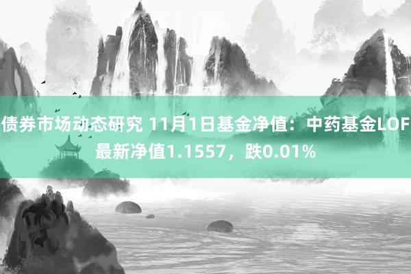 债券市场动态研究 11月1日基金净值：中药基金LOF最新净值1.1557，跌0.01%