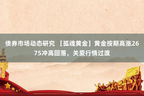 债券市场动态研究 【孤魂黄金】黄金按期高涨2675冲高回落，关爱行情过渡