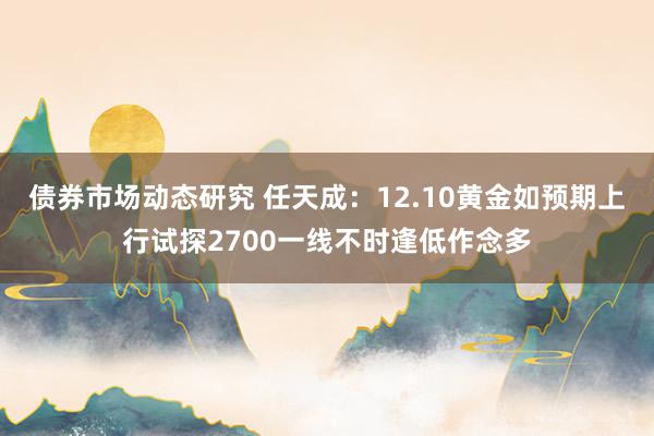 债券市场动态研究 任天成：12.10黄金如预期上行试探2700一线不时逢低作念多