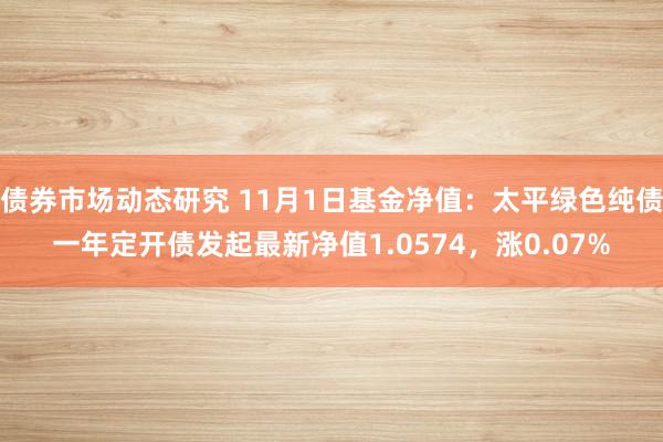 债券市场动态研究 11月1日基金净值：太平绿色纯债一年定开债发起最新净值1.0574，涨0.07%