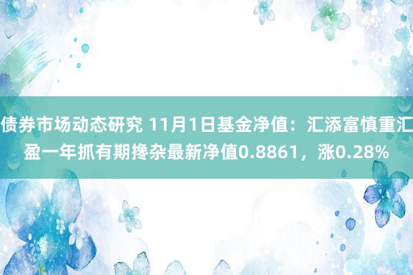 债券市场动态研究 11月1日基金净值：汇添富慎重汇盈一年抓有期搀杂最新净值0.8861，涨0.28%