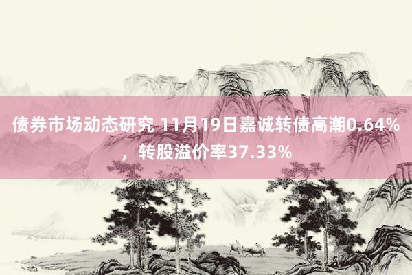 债券市场动态研究 11月19日嘉诚转债高潮0.64%，转股溢价率37.33%