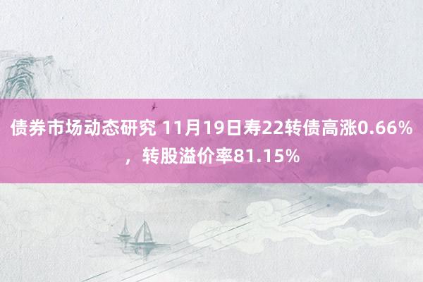 债券市场动态研究 11月19日寿22转债高涨0.66%，转股溢价率81.15%