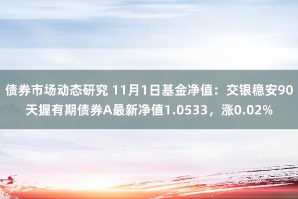 债券市场动态研究 11月1日基金净值：交银稳安90天握有期债券A最新净值1.0533，涨0.02%