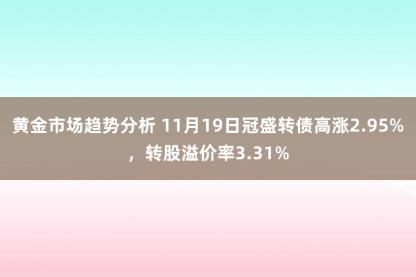 黄金市场趋势分析 11月19日冠盛转债高涨2.95%，转股溢价率3.31%