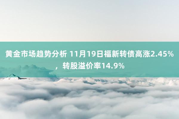 黄金市场趋势分析 11月19日福新转债高涨2.45%，转股溢价率14.9%