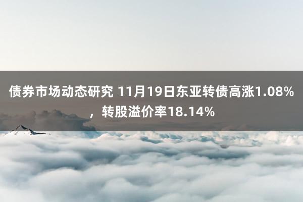 债券市场动态研究 11月19日东亚转债高涨1.08%，转股溢价率18.14%