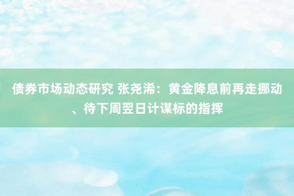 债券市场动态研究 张尧浠：黄金降息前再走挪动、待下周翌日计谋标的指挥