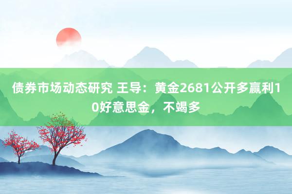 债券市场动态研究 王导：黄金2681公开多赢利10好意思金，不竭多