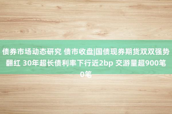 债券市场动态研究 债市收盘|国债现券期货双双强势翻红 30年超长债利率下行近2bp 交游量超900笔