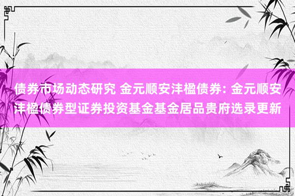 债券市场动态研究 金元顺安沣楹债券: 金元顺安沣楹债券型证券投资基金基金居品贵府选录更新