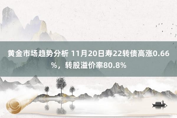 黄金市场趋势分析 11月20日寿22转债高涨0.66%，转股溢价率80.8%