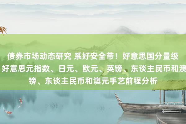 债券市场动态研究 系好安全带！好意思国分量级数据恐点火行情 好意思元指数、日元、欧元、英镑、东谈主民币和澳元手艺前程分析