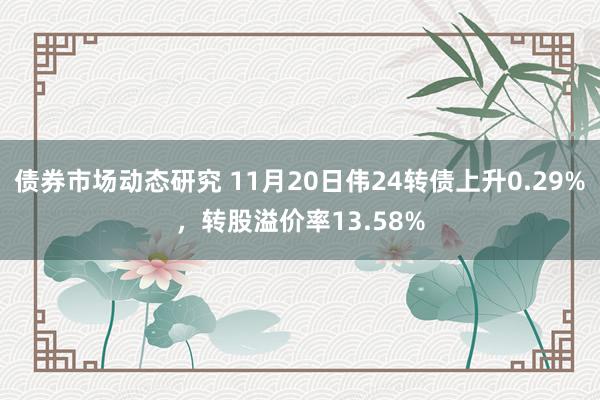 债券市场动态研究 11月20日伟24转债上升0.29%，转股溢价率13.58%