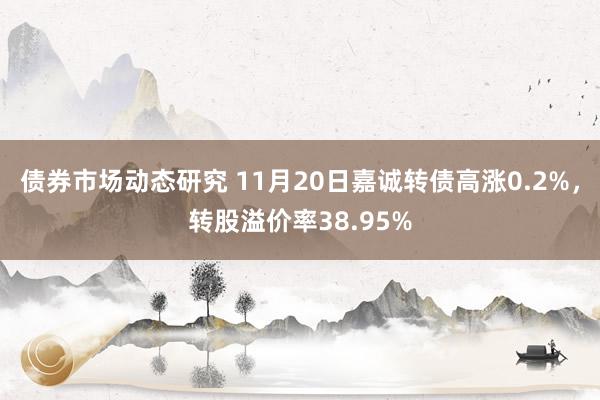 债券市场动态研究 11月20日嘉诚转债高涨0.2%，转股溢价率38.95%