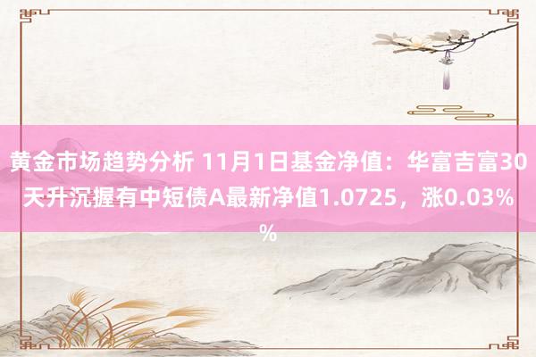 黄金市场趋势分析 11月1日基金净值：华富吉富30天升沉握有中短债A最新净值1.0725，涨0.03%