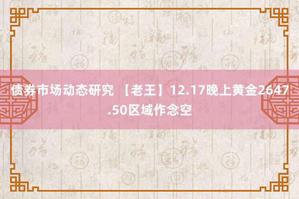 债券市场动态研究 【老王】12.17晚上黄金2647.50区域作念空