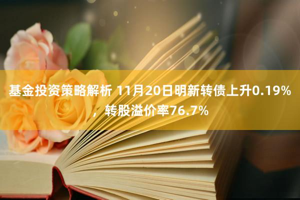 基金投资策略解析 11月20日明新转债上升0.19%，转股溢价率76.7%