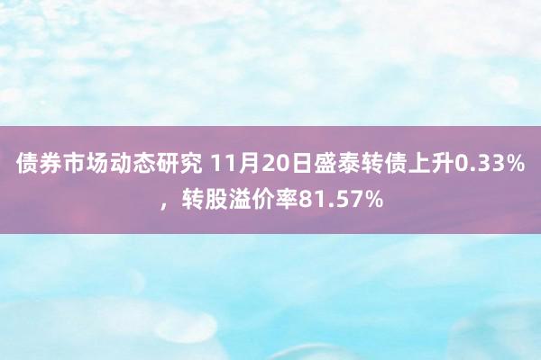 债券市场动态研究 11月20日盛泰转债上升0.33%，转股溢价率81.57%