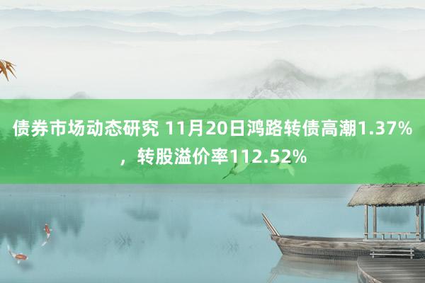 债券市场动态研究 11月20日鸿路转债高潮1.37%，转股溢价率112.52%