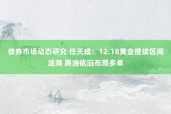 债券市场动态研究 任天成：12.18黄金捏续区间涟漪 原油依旧布局多单