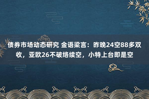 债券市场动态研究 金语梁言：昨晚24空88多双收，亚欧26不破络续空，小特上台即是空