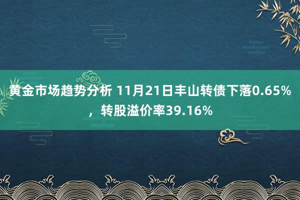 黄金市场趋势分析 11月21日丰山转债下落0.65%，转股溢价率39.16%