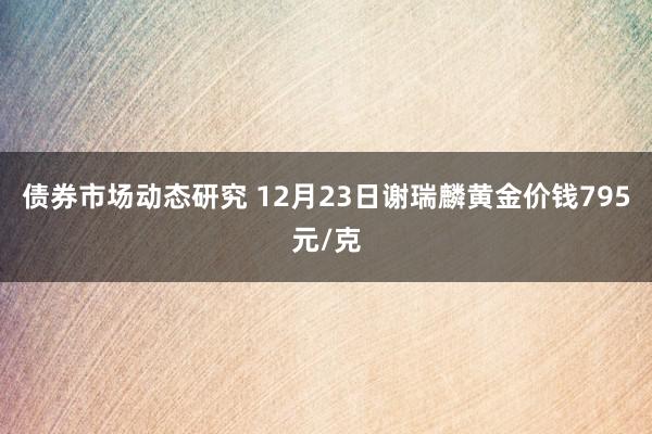 债券市场动态研究 12月23日谢瑞麟黄金价钱795元/克