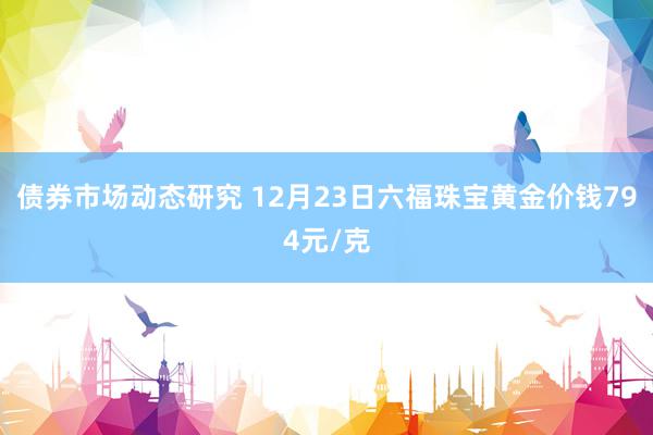 债券市场动态研究 12月23日六福珠宝黄金价钱794元/克