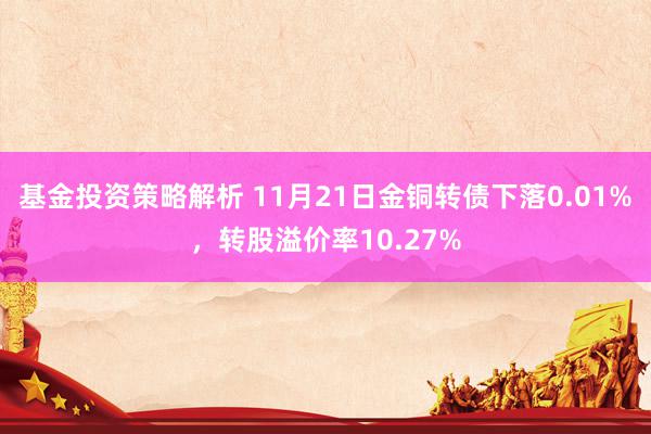 基金投资策略解析 11月21日金铜转债下落0.01%，转股溢价率10.27%