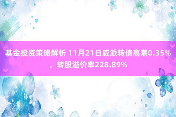 基金投资策略解析 11月21日威派转债高潮0.35%，转股溢价率228.89%