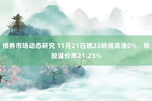 债券市场动态研究 11月21日燃23转债高涨0%，转股溢价率21.23%