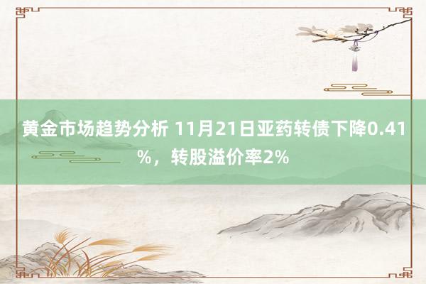 黄金市场趋势分析 11月21日亚药转债下降0.41%，转股溢价率2%