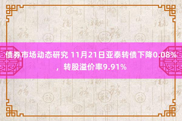 债券市场动态研究 11月21日亚泰转债下降0.08%，转股溢价率9.91%