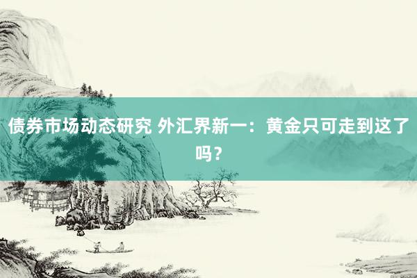 债券市场动态研究 外汇界新一：黄金只可走到这了吗？