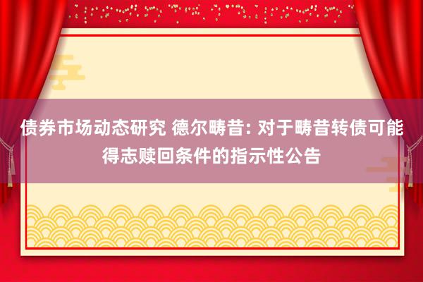 债券市场动态研究 德尔畴昔: 对于畴昔转债可能得志赎回条件的指示性公告