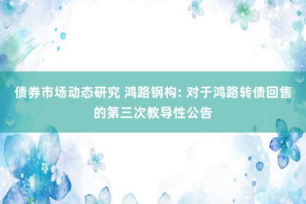 债券市场动态研究 鸿路钢构: 对于鸿路转债回售的第三次教导性公告