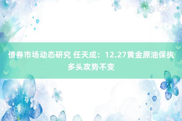 债券市场动态研究 任天成：12.27黄金原油保执多头攻势不变